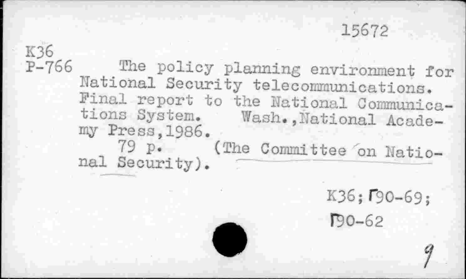 ﻿15672
K36
1-766 The policy planning environment for national Security telecommunications.
linal report to the National Communications System.	Wash.,National Acade-
my Press,1986.
79 p. (The Committee on National Se curi ty).
K36;f9O-69;
F9O-62